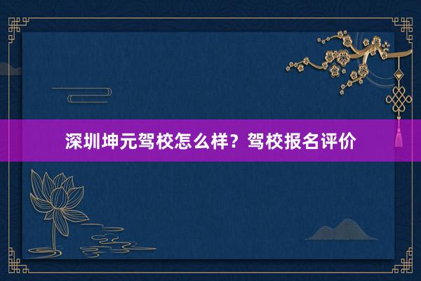 深圳坤元驾校怎么样？驾校报名评价