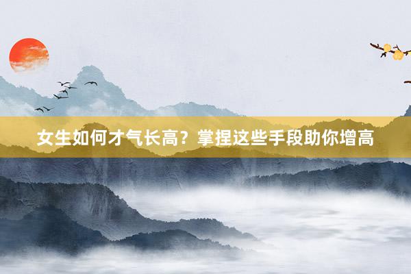 女生如何才气长高？掌捏这些手段助你增高